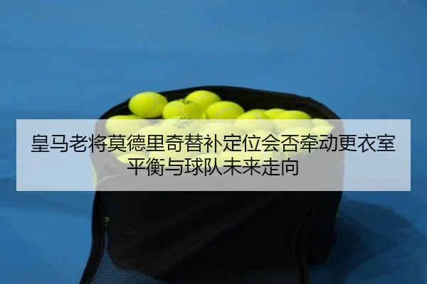 皇马老将莫德里奇替补定位会否牵动更衣室平衡与球队未来走向