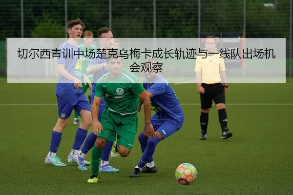 切尔西青训中场楚克乌梅卡成长轨迹与一线队出场机会观察