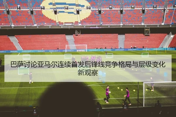 巴萨讨论亚马尔连续首发后锋线竞争格局与层级变化新观察