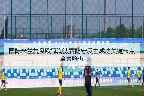 国际米兰复盘欧冠淘汰赛防守反击成功关键节点全景解析