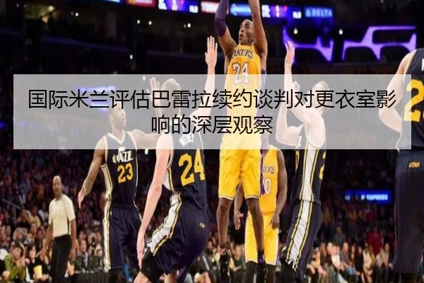 国际米兰评估巴雷拉续约谈判对更衣室影响的深层观察