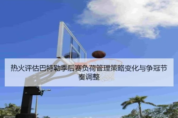 热火评估巴特勒季后赛负荷管理策略变化与争冠节奏调整