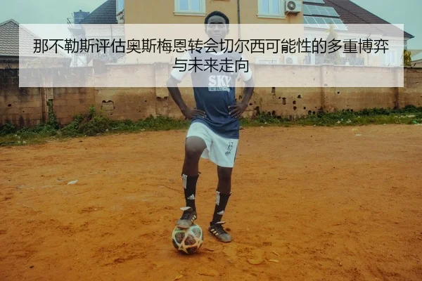 那不勒斯评估奥斯梅恩转会切尔西可能性的多重博弈与未来走向